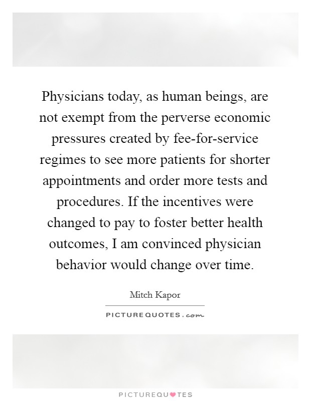 Physicians today, as human beings, are not exempt from the perverse economic pressures created by fee-for-service regimes to see more patients for shorter appointments and order more tests and procedures. If the incentives were changed to pay to foster better health outcomes, I am convinced physician behavior would change over time. Picture Quote #1