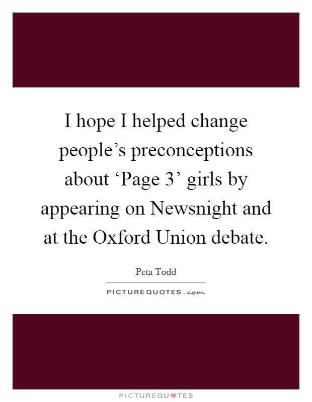 I hope I helped change people's preconceptions about ‘Page 3' girls by appearing on Newsnight and at the Oxford Union debate. Picture Quote #1