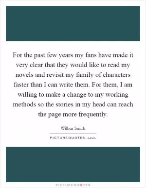 For the past few years my fans have made it very clear that they would like to read my novels and revisit my family of characters faster than I can write them. For them, I am willing to make a change to my working methods so the stories in my head can reach the page more frequently Picture Quote #1