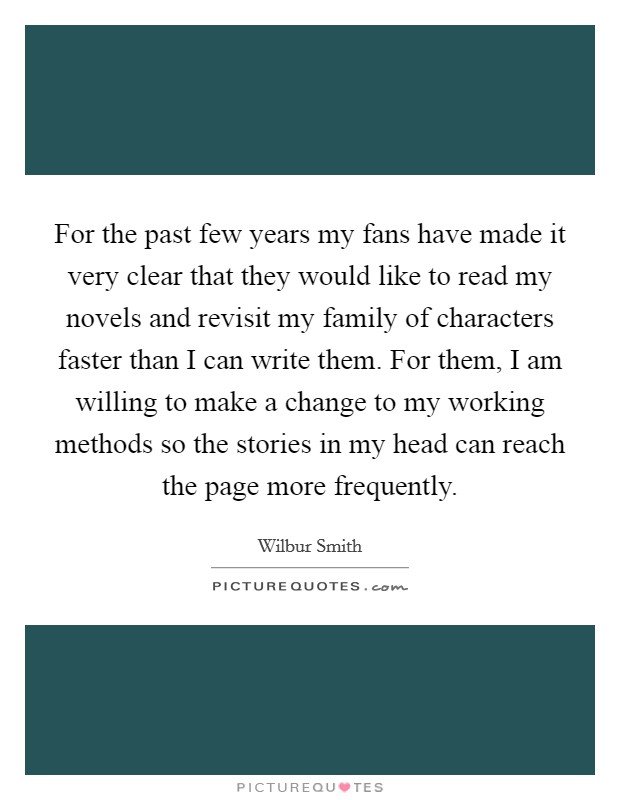 For the past few years my fans have made it very clear that they would like to read my novels and revisit my family of characters faster than I can write them. For them, I am willing to make a change to my working methods so the stories in my head can reach the page more frequently. Picture Quote #1