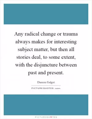 Any radical change or trauma always makes for interesting subject matter, but then all stories deal, to some extent, with the disjuncture between past and present Picture Quote #1