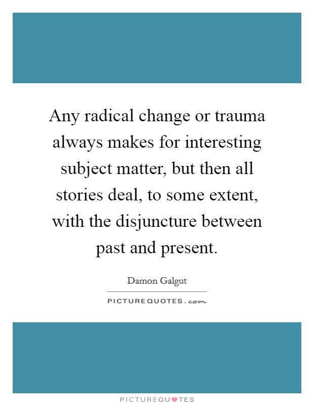 Any radical change or trauma always makes for interesting subject matter, but then all stories deal, to some extent, with the disjuncture between past and present. Picture Quote #1