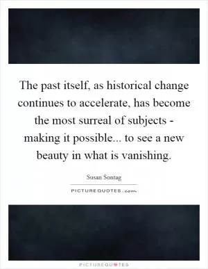 The past itself, as historical change continues to accelerate, has become the most surreal of subjects - making it possible... to see a new beauty in what is vanishing Picture Quote #1