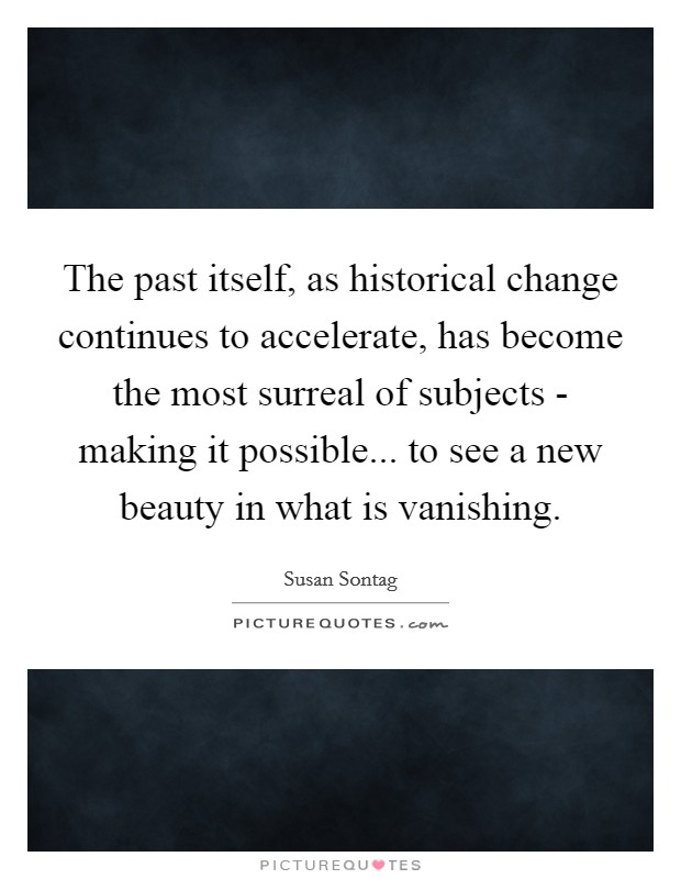 The past itself, as historical change continues to accelerate, has become the most surreal of subjects - making it possible... to see a new beauty in what is vanishing. Picture Quote #1