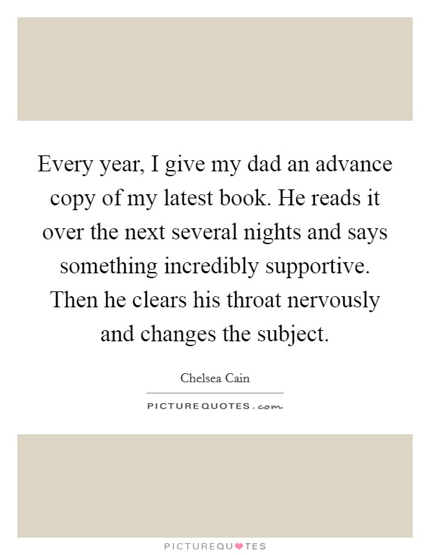 Every year, I give my dad an advance copy of my latest book. He reads it over the next several nights and says something incredibly supportive. Then he clears his throat nervously and changes the subject. Picture Quote #1