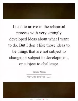 I tend to arrive in the rehearsal process with very strongly developed ideas about what I want to do. But I don’t like those ideas to be things that are not subject to change, or subject to development, or subject to challenge Picture Quote #1