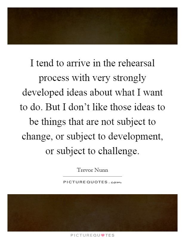 I tend to arrive in the rehearsal process with very strongly developed ideas about what I want to do. But I don't like those ideas to be things that are not subject to change, or subject to development, or subject to challenge. Picture Quote #1