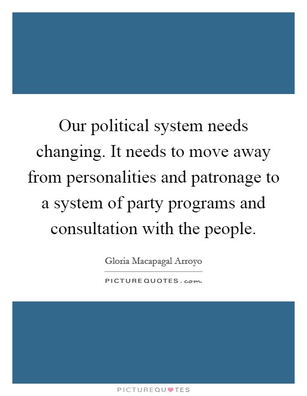 Our political system needs changing. It needs to move away from personalities and patronage to a system of party programs and consultation with the people. Picture Quote #1