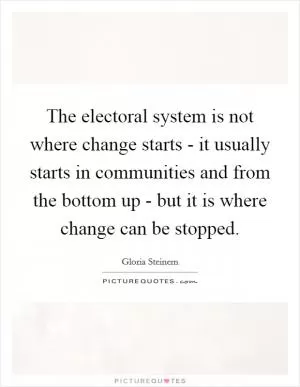 The electoral system is not where change starts - it usually starts in communities and from the bottom up - but it is where change can be stopped Picture Quote #1