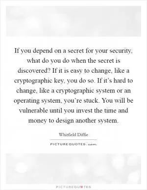 If you depend on a secret for your security, what do you do when the secret is discovered? If it is easy to change, like a cryptographic key, you do so. If it’s hard to change, like a cryptographic system or an operating system, you’re stuck. You will be vulnerable until you invest the time and money to design another system Picture Quote #1