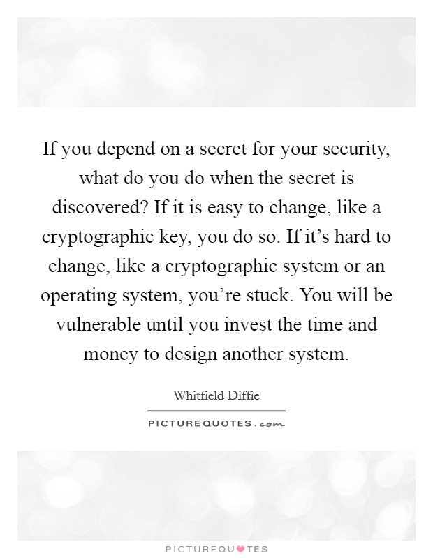If you depend on a secret for your security, what do you do when the secret is discovered? If it is easy to change, like a cryptographic key, you do so. If it's hard to change, like a cryptographic system or an operating system, you're stuck. You will be vulnerable until you invest the time and money to design another system. Picture Quote #1