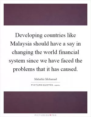 Developing countries like Malaysia should have a say in changing the world financial system since we have faced the problems that it has caused Picture Quote #1