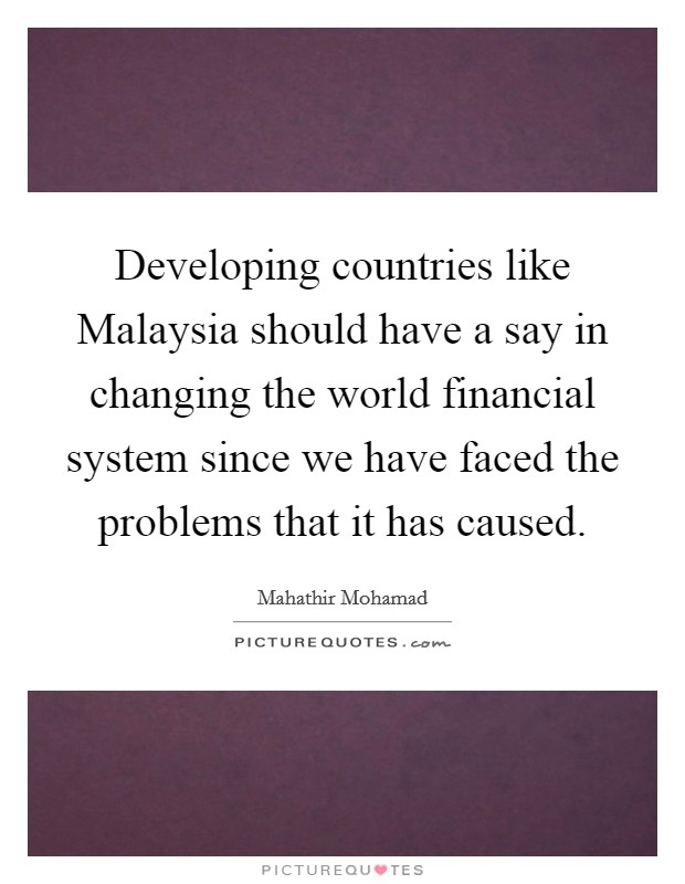 Developing countries like Malaysia should have a say in changing the world financial system since we have faced the problems that it has caused. Picture Quote #1