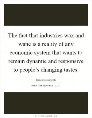 The fact that industries wax and wane is a reality of any economic system that wants to remain dynamic and responsive to people’s changing tastes Picture Quote #1