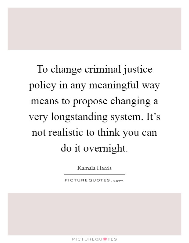 To change criminal justice policy in any meaningful way means to propose changing a very longstanding system. It's not realistic to think you can do it overnight. Picture Quote #1