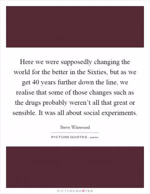 Here we were supposedly changing the world for the better in the Sixties, but as we get 40 years further down the line, we realise that some of those changes such as the drugs probably weren’t all that great or sensible. It was all about social experiments Picture Quote #1
