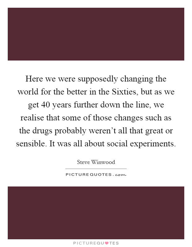 Here we were supposedly changing the world for the better in the Sixties, but as we get 40 years further down the line, we realise that some of those changes such as the drugs probably weren't all that great or sensible. It was all about social experiments. Picture Quote #1