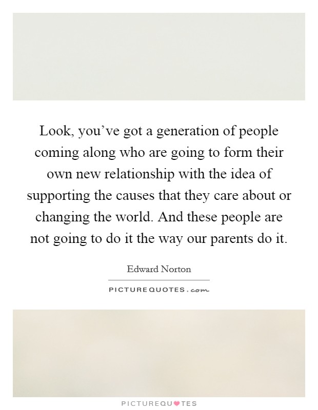 Look, you've got a generation of people coming along who are going to form their own new relationship with the idea of supporting the causes that they care about or changing the world. And these people are not going to do it the way our parents do it. Picture Quote #1