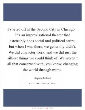 I started off at the Second City in Chicago... It’s an improvisational theater that ostensibly does social and political satire, but when I was there, we generally didn’t. We did character work, and we did just the silliest things we could think of. We weren’t all that concerned with, you know, changing the world through mime Picture Quote #1