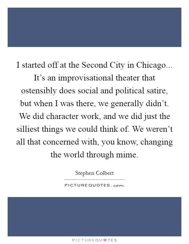 I started off at the Second City in Chicago... It's an improvisational theater that ostensibly does social and political satire, but when I was there, we generally didn't. We did character work, and we did just the silliest things we could think of. We weren't all that concerned with, you know, changing the world through mime. Picture Quote #1
