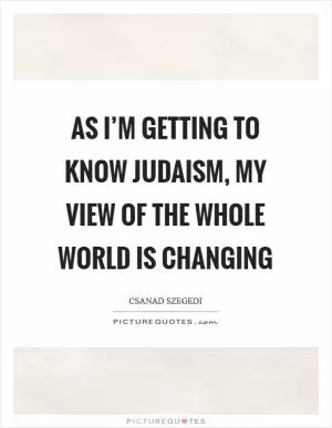 As I’m getting to know Judaism, my view of the whole world is changing Picture Quote #1