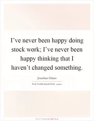 I’ve never been happy doing stock work; I’ve never been happy thinking that I haven’t changed something Picture Quote #1