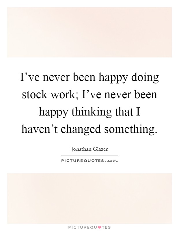 I've never been happy doing stock work; I've never been happy thinking that I haven't changed something. Picture Quote #1