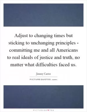 Adjust to changing times but sticking to unchanging principles - committing me and all Americans to real ideals of justice and truth, no matter what difficulties faced us Picture Quote #1