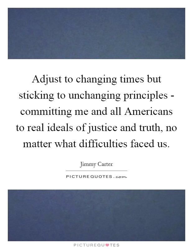 Adjust to changing times but sticking to unchanging principles - committing me and all Americans to real ideals of justice and truth, no matter what difficulties faced us. Picture Quote #1