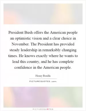 President Bush offers the American people an optimistic vision and a clear choice in November. The President has provided steady leadership in remarkably changing times. He knows exactly where he wants to lead this country, and he has complete confidence in the American people Picture Quote #1