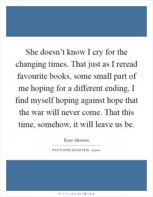 She doesn’t know I cry for the changing times. That just as I reread favourite books, some small part of me hoping for a different ending, I find myself hoping against hope that the war will never come. That this time, somehow, it will leave us be Picture Quote #1