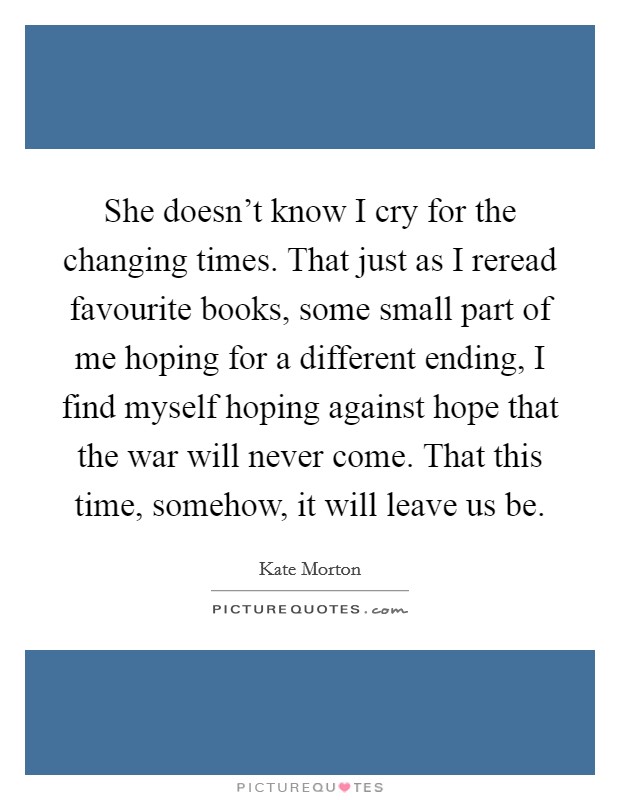 She doesn't know I cry for the changing times. That just as I reread favourite books, some small part of me hoping for a different ending, I find myself hoping against hope that the war will never come. That this time, somehow, it will leave us be. Picture Quote #1