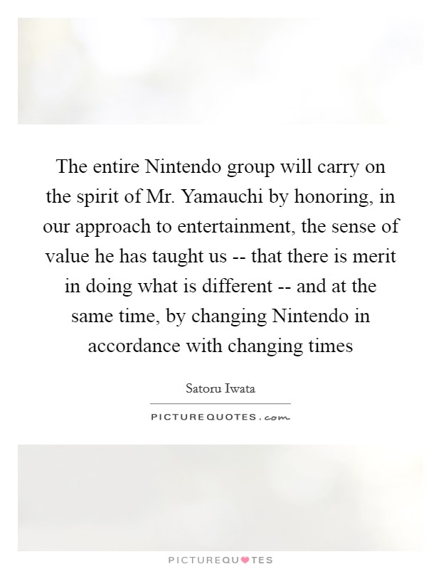 The entire Nintendo group will carry on the spirit of Mr. Yamauchi by honoring, in our approach to entertainment, the sense of value he has taught us -- that there is merit in doing what is different -- and at the same time, by changing Nintendo in accordance with changing times Picture Quote #1