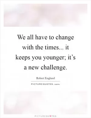 We all have to change with the times... it keeps you younger; it’s a new challenge Picture Quote #1
