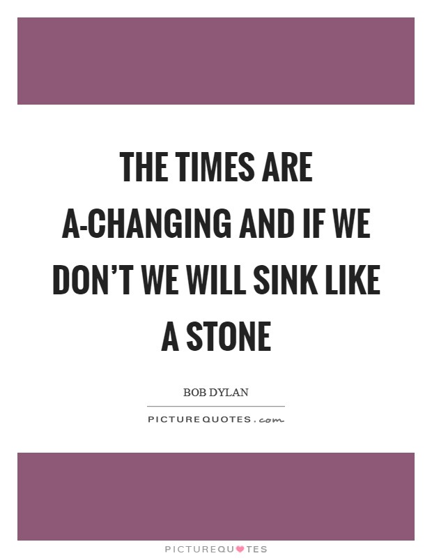 The times are a-changing and if we don't we will sink like a stone Picture Quote #1