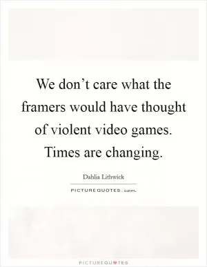 We don’t care what the framers would have thought of violent video games. Times are changing Picture Quote #1