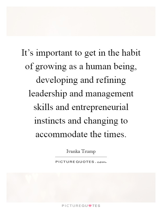 It's important to get in the habit of growing as a human being, developing and refining leadership and management skills and entrepreneurial instincts and changing to accommodate the times. Picture Quote #1