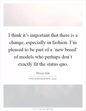 I think it’s important that there is a change, especially in fashion. I’m pleased to be part of a ‘new breed’ of models who perhaps don’t exactly fit the status quo Picture Quote #1