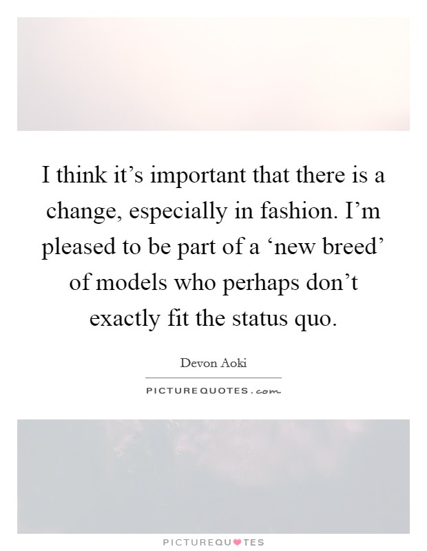 I think it's important that there is a change, especially in fashion. I'm pleased to be part of a ‘new breed' of models who perhaps don't exactly fit the status quo. Picture Quote #1
