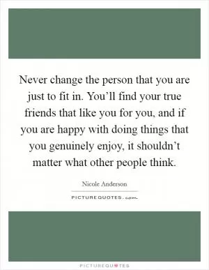 Never change the person that you are just to fit in. You’ll find your true friends that like you for you, and if you are happy with doing things that you genuinely enjoy, it shouldn’t matter what other people think Picture Quote #1