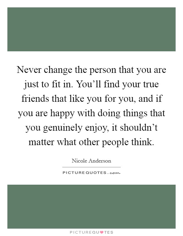 Never change the person that you are just to fit in. You'll find your true friends that like you for you, and if you are happy with doing things that you genuinely enjoy, it shouldn't matter what other people think. Picture Quote #1