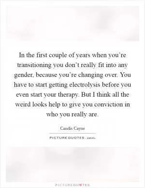 In the first couple of years when you’re transitioning you don’t really fit into any gender, because you’re changing over. You have to start getting electrolysis before you even start your therapy. But I think all the weird looks help to give you conviction in who you really are Picture Quote #1