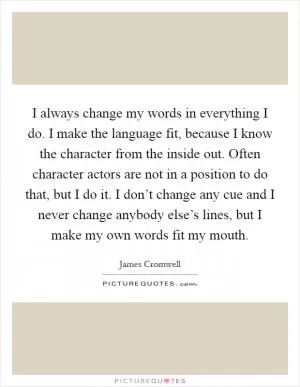 I always change my words in everything I do. I make the language fit, because I know the character from the inside out. Often character actors are not in a position to do that, but I do it. I don’t change any cue and I never change anybody else’s lines, but I make my own words fit my mouth Picture Quote #1