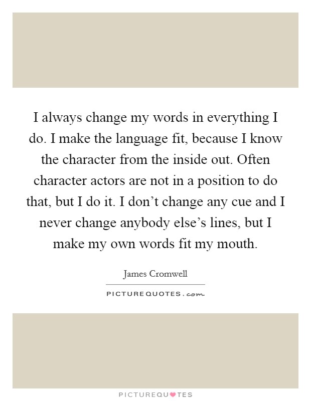 I always change my words in everything I do. I make the language fit, because I know the character from the inside out. Often character actors are not in a position to do that, but I do it. I don't change any cue and I never change anybody else's lines, but I make my own words fit my mouth. Picture Quote #1