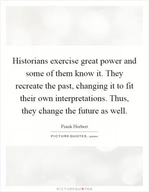 Historians exercise great power and some of them know it. They recreate the past, changing it to fit their own interpretations. Thus, they change the future as well Picture Quote #1