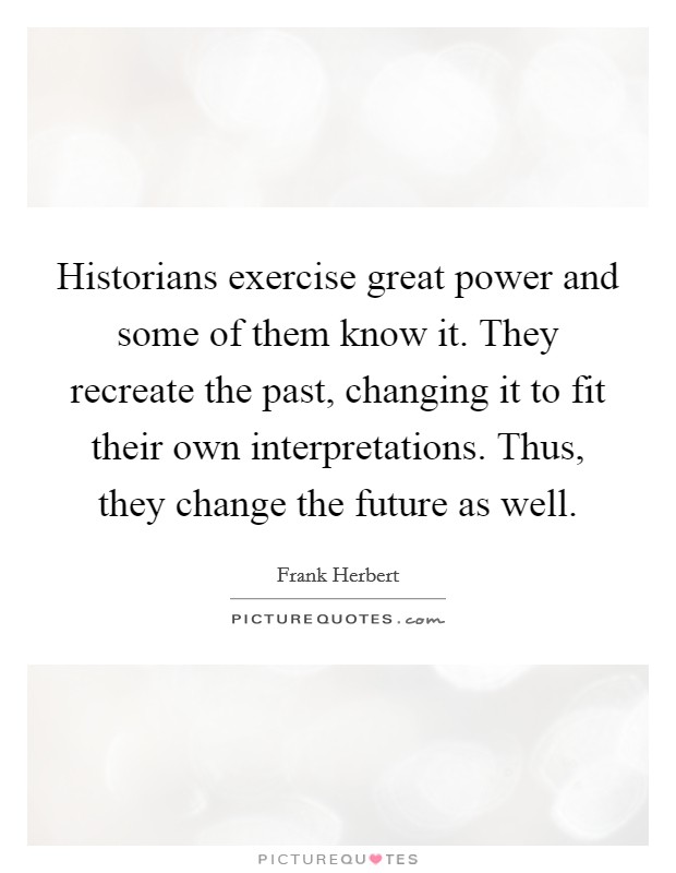 Historians exercise great power and some of them know it. They recreate the past, changing it to fit their own interpretations. Thus, they change the future as well. Picture Quote #1