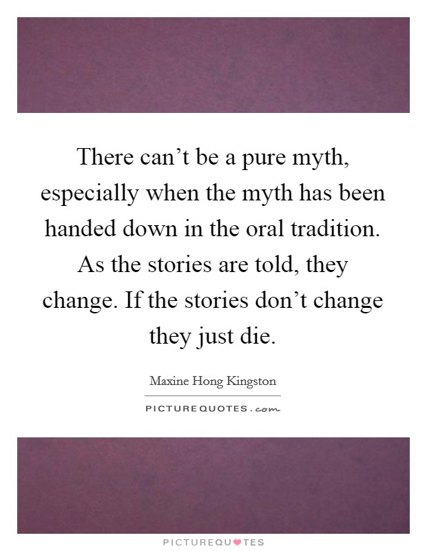 There can't be a pure myth, especially when the myth has been handed down in the oral tradition. As the stories are told, they change. If the stories don't change they just die. Picture Quote #1