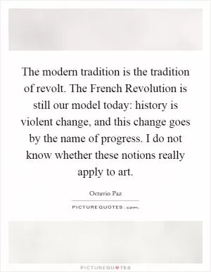 The modern tradition is the tradition of revolt. The French Revolution is still our model today: history is violent change, and this change goes by the name of progress. I do not know whether these notions really apply to art Picture Quote #1