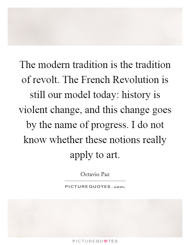 The modern tradition is the tradition of revolt. The French Revolution is still our model today: history is violent change, and this change goes by the name of progress. I do not know whether these notions really apply to art. Picture Quote #1