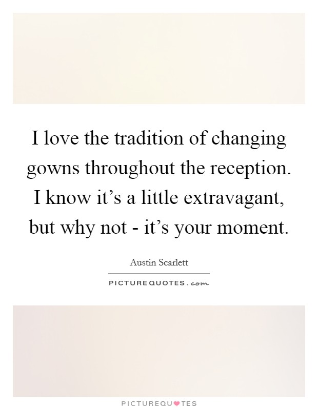 I love the tradition of changing gowns throughout the reception. I know it's a little extravagant, but why not - it's your moment. Picture Quote #1